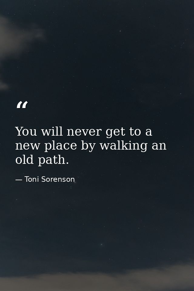 You will never get to a new place by walking an old path. — Toni Sorenson