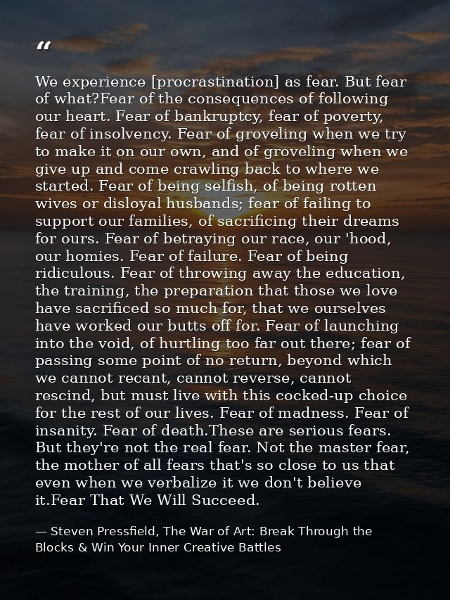 We experience [procrastination] as fear. But fear of what?Fear of the consequences of following our heart. Fear of bankr — Steven Pressfield, The War of Art: Break Through the Blocks & Win Your Inner Creative Battles