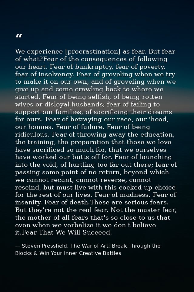 We experience [procrastination] as fear. But fear of what?Fear of the consequences of following our heart. Fear of bankr — Steven Pressfield, The War of Art: Break Through the Blocks & Win Your Inner Creative Battles