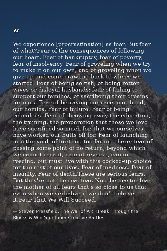 We experience [procrastination] as fear. But fear of what?Fear of the consequences of following our heart. Fear of bankr — Steven Pressfield, The War of Art: Break Through the Blocks & Win Your Inner Creative Battles