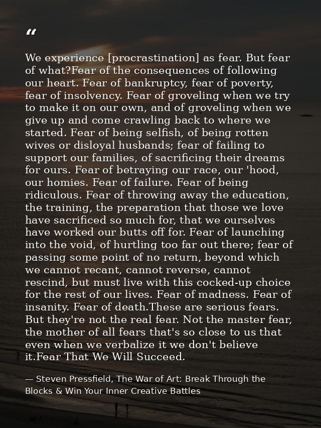 We experience [procrastination] as fear. But fear of what?Fear of the consequences of following our heart. Fear of bankr — Steven Pressfield, The War of Art: Break Through the Blocks & Win Your Inner Creative Battles