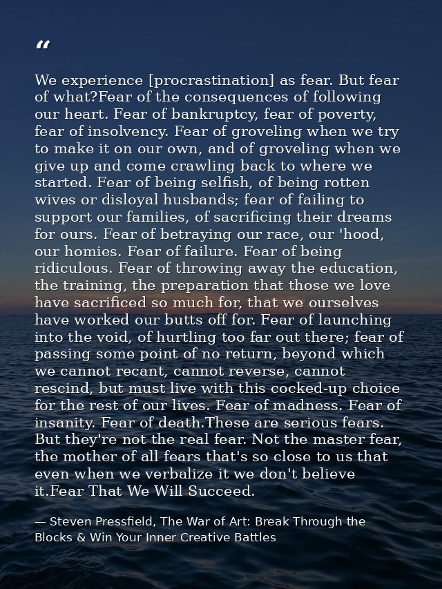 We experience [procrastination] as fear. But fear of what?Fear of the consequences of following our heart. Fear of bankr — Steven Pressfield, The War of Art: Break Through the Blocks & Win Your Inner Creative Battles