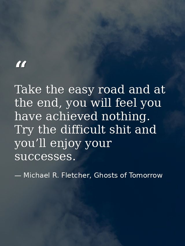 Take the easy road and at the end, you will feel you have achieved nothing. Try the difficult shit and you’ll enjoy your — Michael R. Fletcher, Ghosts of Tomorrow