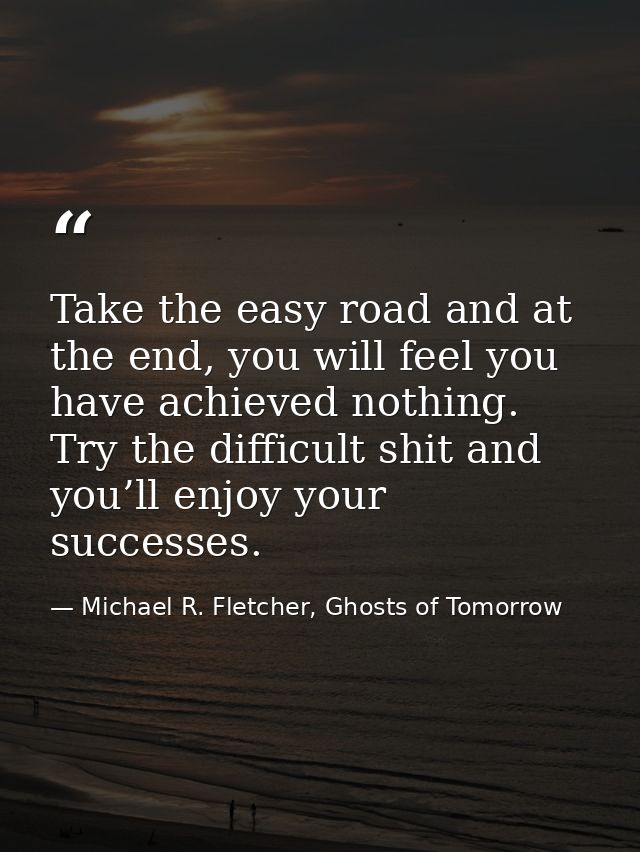 Take the easy road and at the end, you will feel you have achieved nothing. Try the difficult shit and you’ll enjoy your — Michael R. Fletcher, Ghosts of Tomorrow