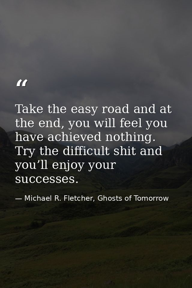 Take the easy road and at the end, you will feel you have achieved nothing. Try the difficult shit and you’ll enjoy your — Michael R. Fletcher, Ghosts of Tomorrow
