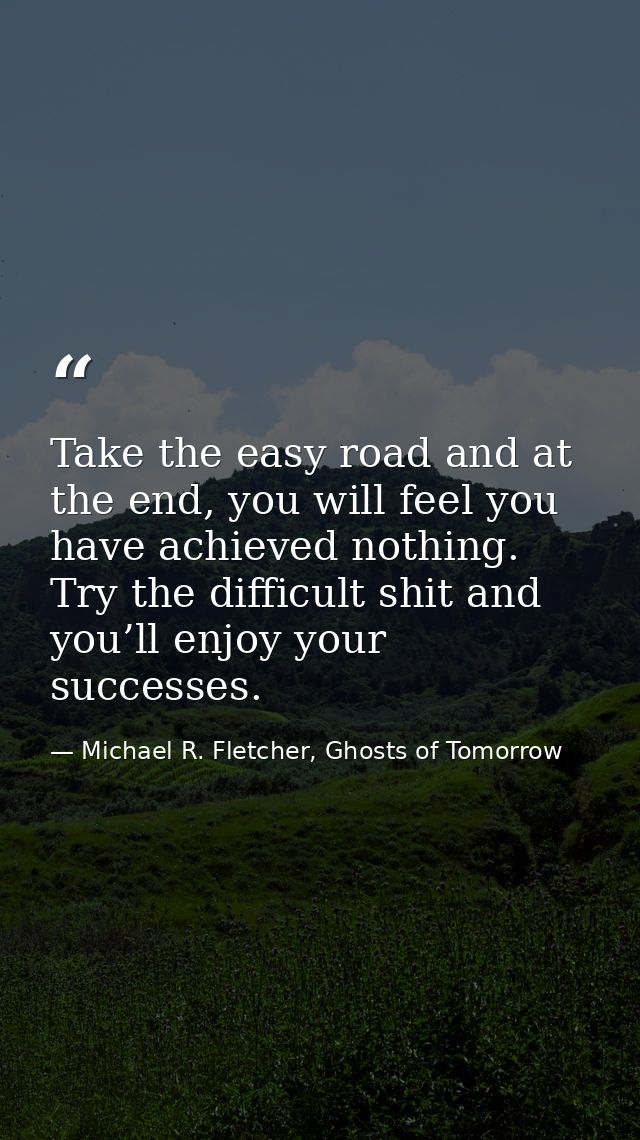 Take the easy road and at the end, you will feel you have achieved nothing. Try the difficult shit and you’ll enjoy your — Michael R. Fletcher, Ghosts of Tomorrow