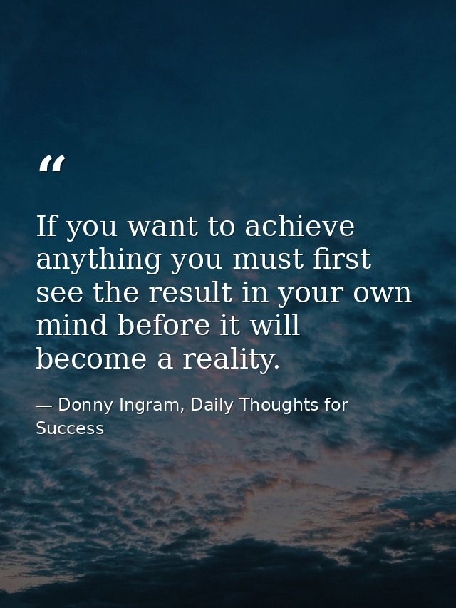If you want to achieve anything you must first see the result in your own mind before it will become a reality. — Donny Ingram, Daily Thoughts for Success