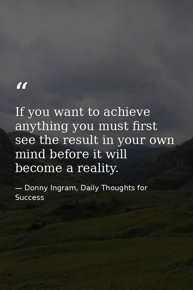 If you want to achieve anything you must first see the result in your own mind before it will become a reality. — Donny Ingram, Daily Thoughts for Success