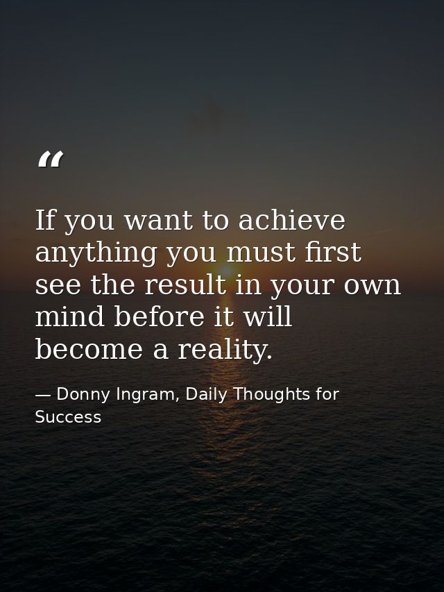 If you want to achieve anything you must first see the result in your own mind before it will become a reality. — Donny Ingram, Daily Thoughts for Success