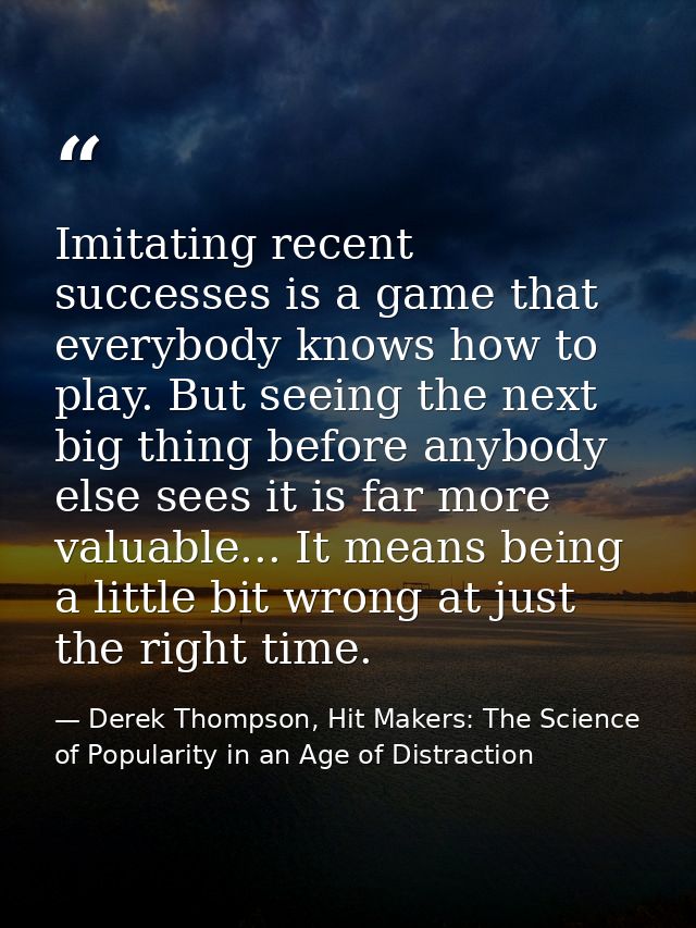 Imitating recent successes is a game that everybody knows how to play. But seeing the next big thing before anybody else — Derek Thompson, Hit Makers: The Science of Popularity in an Age of Distraction