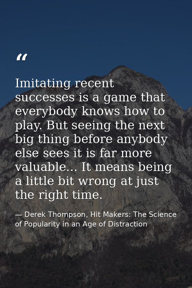 Imitating recent successes is a game that everybody knows how to play. But seeing the next big thing before anybody else — Derek Thompson, Hit Makers: The Science of Popularity in an Age of Distraction
