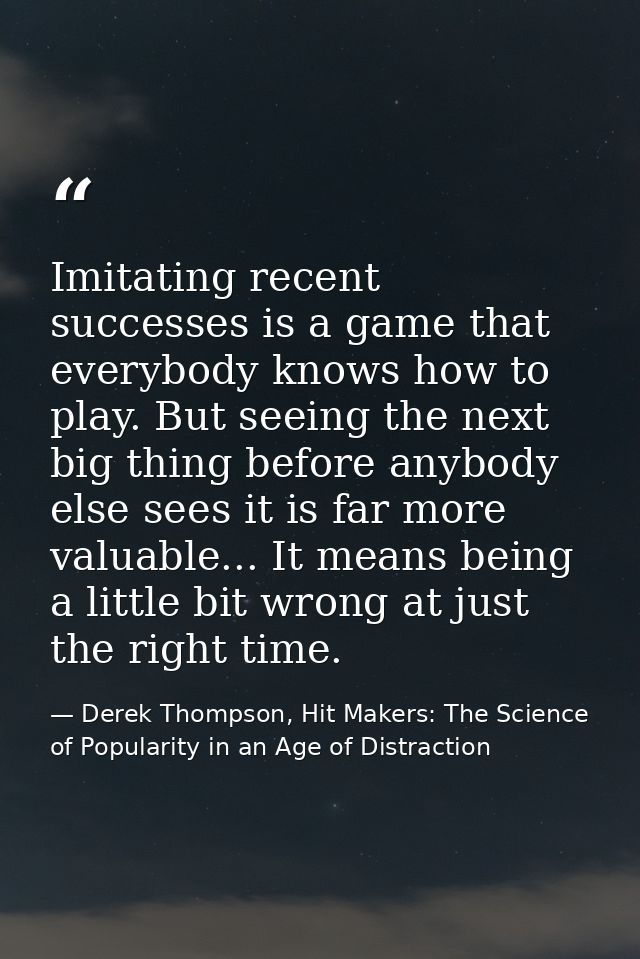 Imitating recent successes is a game that everybody knows how to play. But seeing the next big thing before anybody else — Derek Thompson, Hit Makers: The Science of Popularity in an Age of Distraction