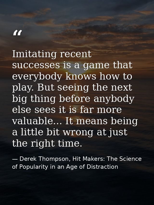 Imitating recent successes is a game that everybody knows how to play. But seeing the next big thing before anybody else — Derek Thompson, Hit Makers: The Science of Popularity in an Age of Distraction