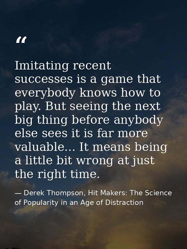 Imitating recent successes is a game that everybody knows how to play. But seeing the next big thing before anybody else — Derek Thompson, Hit Makers: The Science of Popularity in an Age of Distraction