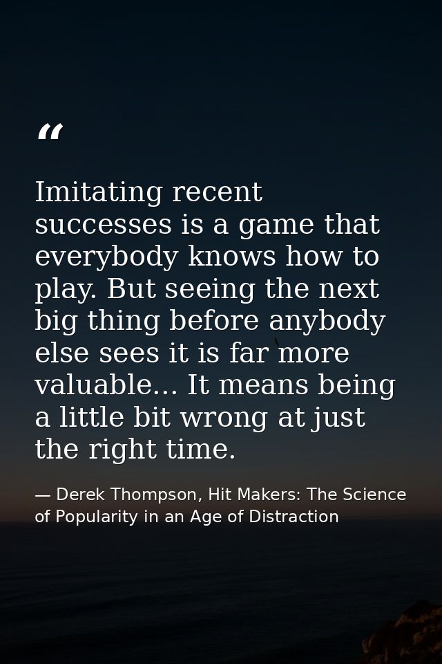 Imitating recent successes is a game that everybody knows how to play. But seeing the next big thing before anybody else — Derek Thompson, Hit Makers: The Science of Popularity in an Age of Distraction