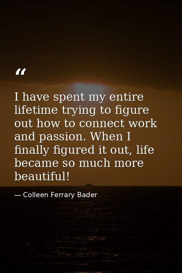 I have spent my entire lifetime trying to figure out how to connect work and passion. When I finally figured it out, lif — Colleen Ferrary Bader