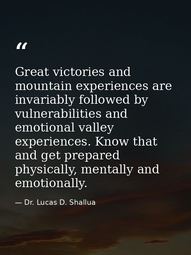 Great victories and mountain experiences are invariably followed by vulnerabilities and emotional valley experiences. Kn — Dr. Lucas D. Shallua