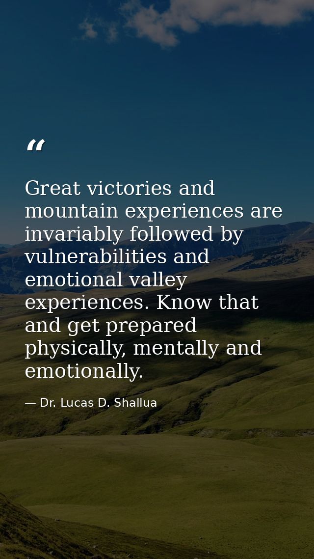Great victories and mountain experiences are invariably followed by vulnerabilities and emotional valley experiences. Kn — Dr. Lucas D. Shallua