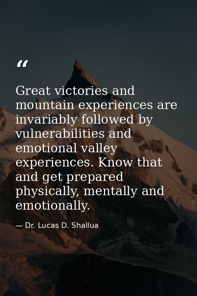 Great victories and mountain experiences are invariably followed by vulnerabilities and emotional valley experiences. Kn — Dr. Lucas D. Shallua