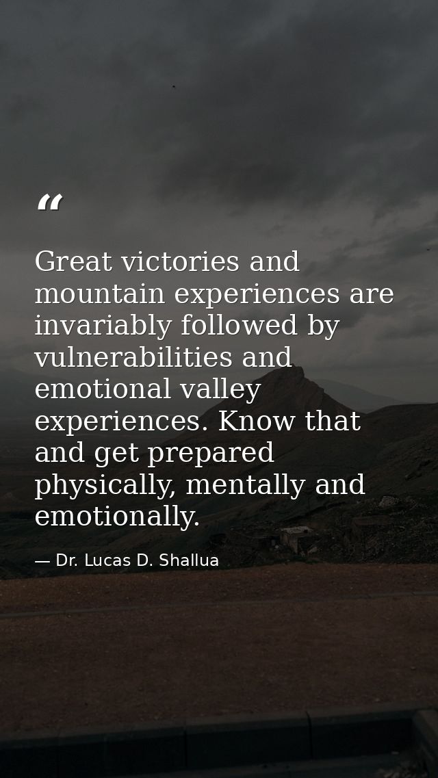 Great victories and mountain experiences are invariably followed by vulnerabilities and emotional valley experiences. Kn — Dr. Lucas D. Shallua