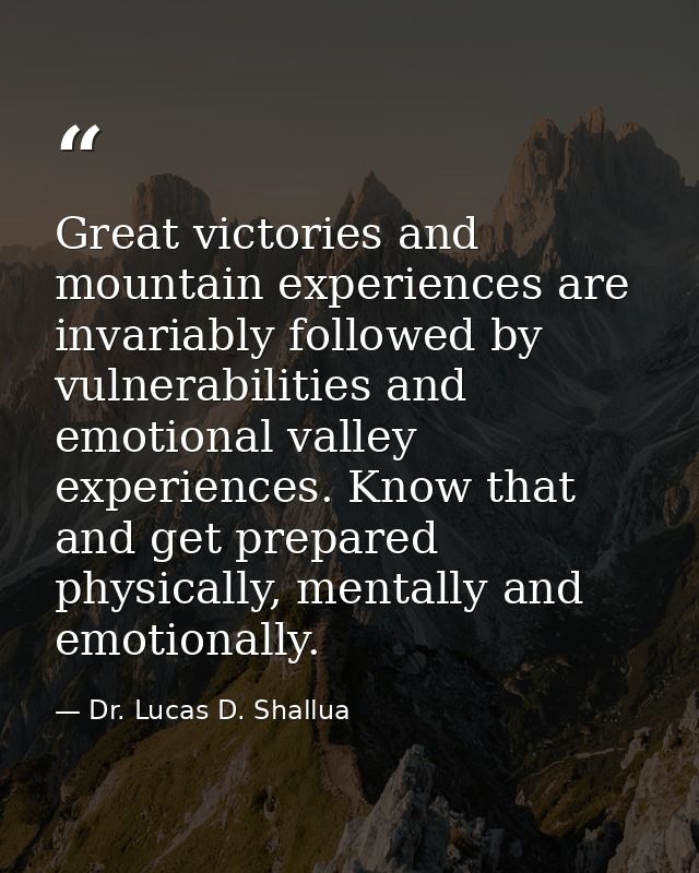 Great victories and mountain experiences are invariably followed by vulnerabilities and emotional valley experiences. Kn — Dr. Lucas D. Shallua