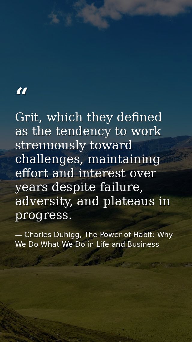 Grit, which they defined as the tendency to work strenuously toward challenges, maintaining effort and interest over yea — Charles Duhigg, The Power of Habit: Why We Do What We Do in Life and Business