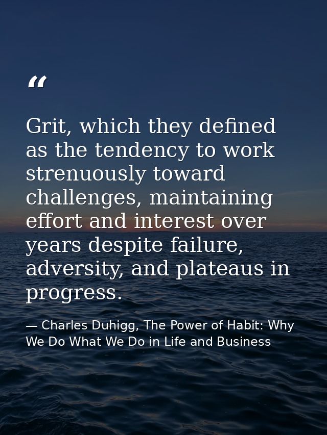 Grit, which they defined as the tendency to work strenuously toward challenges, maintaining effort and interest over yea — Charles Duhigg, The Power of Habit: Why We Do What We Do in Life and Business