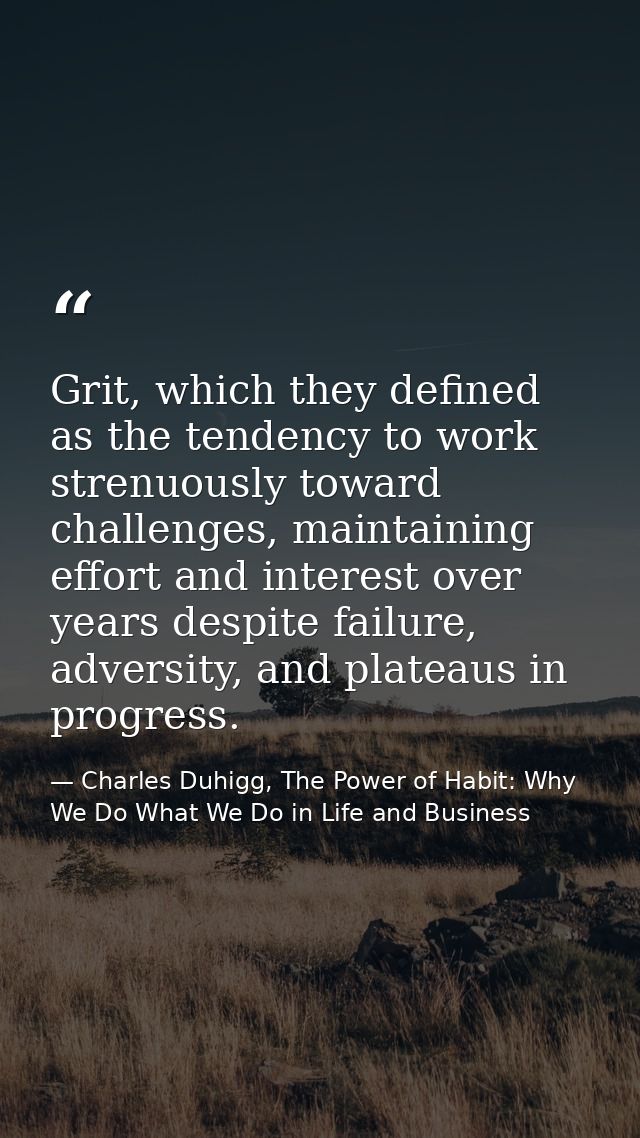 Grit, which they defined as the tendency to work strenuously toward challenges, maintaining effort and interest over yea — Charles Duhigg, The Power of Habit: Why We Do What We Do in Life and Business