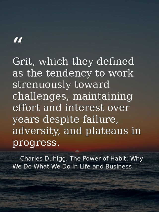Grit, which they defined as the tendency to work strenuously toward challenges, maintaining effort and interest over yea — Charles Duhigg, The Power of Habit: Why We Do What We Do in Life and Business