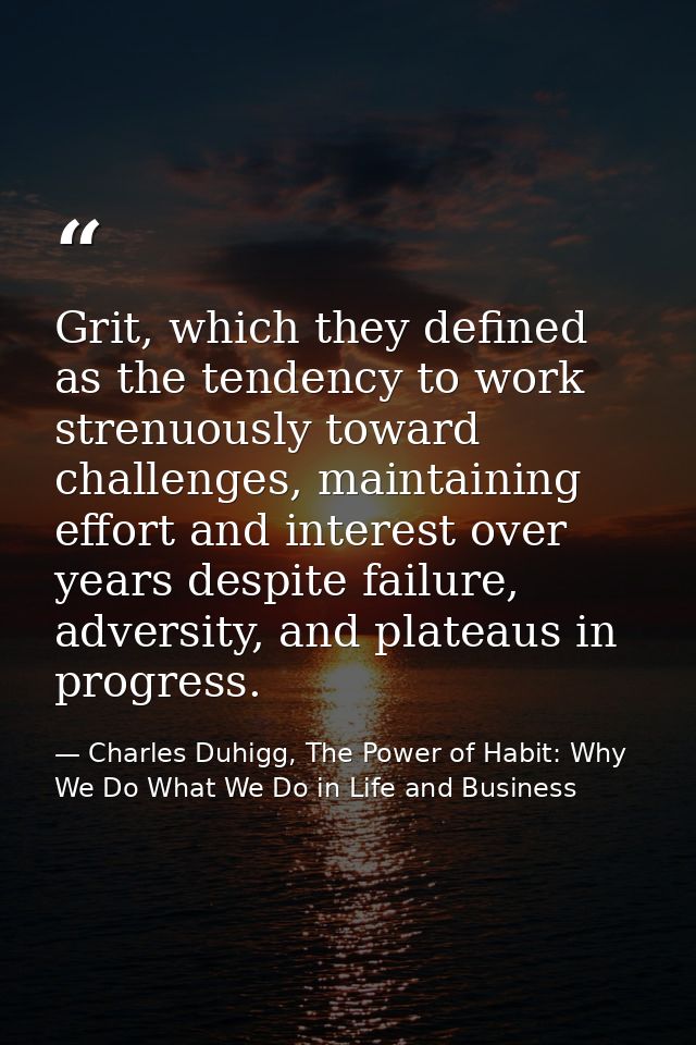 Grit, which they defined as the tendency to work strenuously toward challenges, maintaining effort and interest over yea — Charles Duhigg, The Power of Habit: Why We Do What We Do in Life and Business