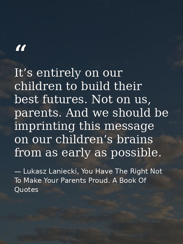 It’s entirely on our children to build their best futures. Not on us, parents. And we should be imprinting this message  — Lukasz Laniecki, You Have The Right Not To Make Your Parents Proud. A Book Of Quotes