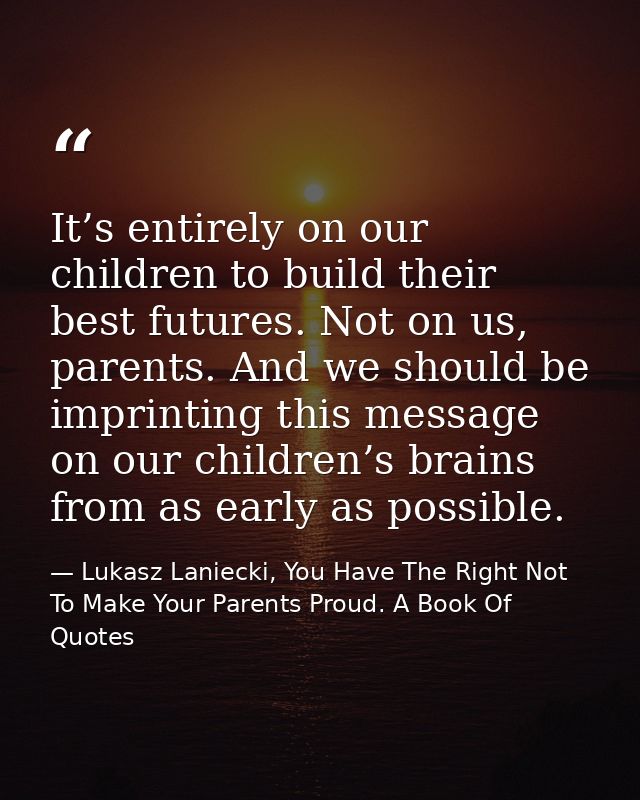 It’s entirely on our children to build their best futures. Not on us, parents. And we should be imprinting this message  — Lukasz Laniecki, You Have The Right Not To Make Your Parents Proud. A Book Of Quotes