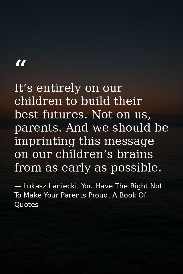 It’s entirely on our children to build their best futures. Not on us, parents. And we should be imprinting this message  — Lukasz Laniecki, You Have The Right Not To Make Your Parents Proud. A Book Of Quotes