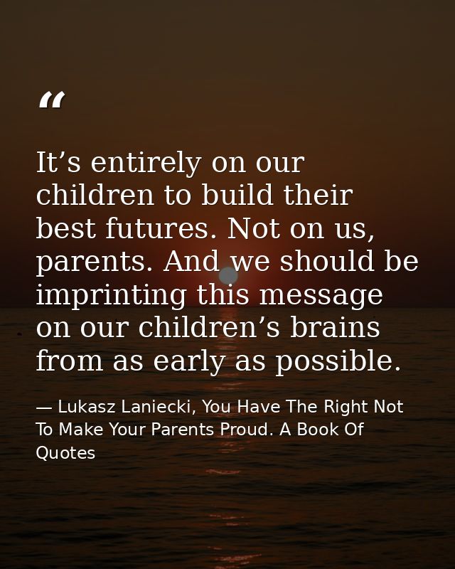 It’s entirely on our children to build their best futures. Not on us, parents. And we should be imprinting this message  — Lukasz Laniecki, You Have The Right Not To Make Your Parents Proud. A Book Of Quotes