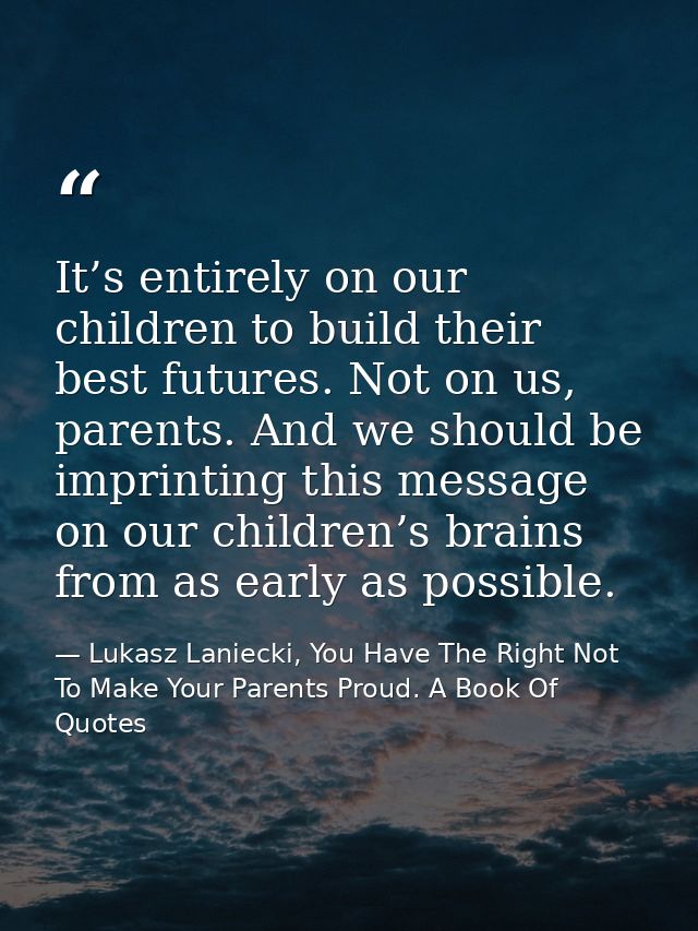 It’s entirely on our children to build their best futures. Not on us, parents. And we should be imprinting this message  — Lukasz Laniecki, You Have The Right Not To Make Your Parents Proud. A Book Of Quotes