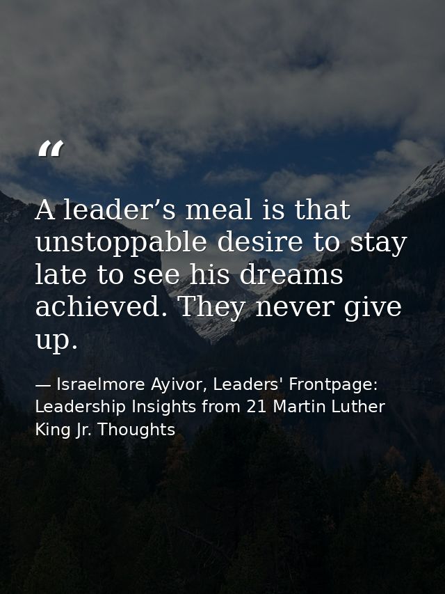 A leader’s meal is that unstoppable desire to stay late to see his dreams achieved. They never give up. — Israelmore Ayivor, Leaders' Frontpage: Leadership Insights from 21 Martin Luther King Jr. Thoughts