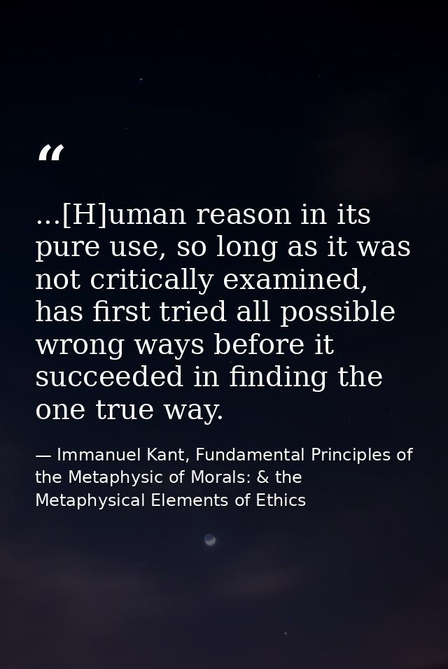 ...[H]uman reason in its pure use, so long as it was not critically examined, has first tried all possible wrong ways be — Immanuel Kant, Fundamental Principles of the Metaphysic of Morals: & the Metaphysical Elements of Ethics