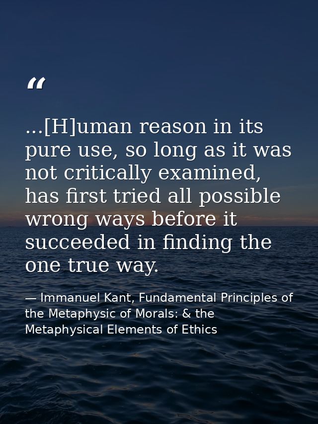 ...[H]uman reason in its pure use, so long as it was not critically examined, has first tried all possible wrong ways be — Immanuel Kant, Fundamental Principles of the Metaphysic of Morals: & the Metaphysical Elements of Ethics