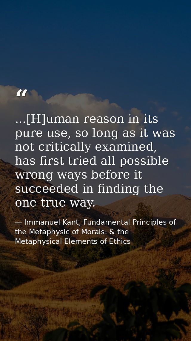 ...[H]uman reason in its pure use, so long as it was not critically examined, has first tried all possible wrong ways be — Immanuel Kant, Fundamental Principles of the Metaphysic of Morals: & the Metaphysical Elements of Ethics