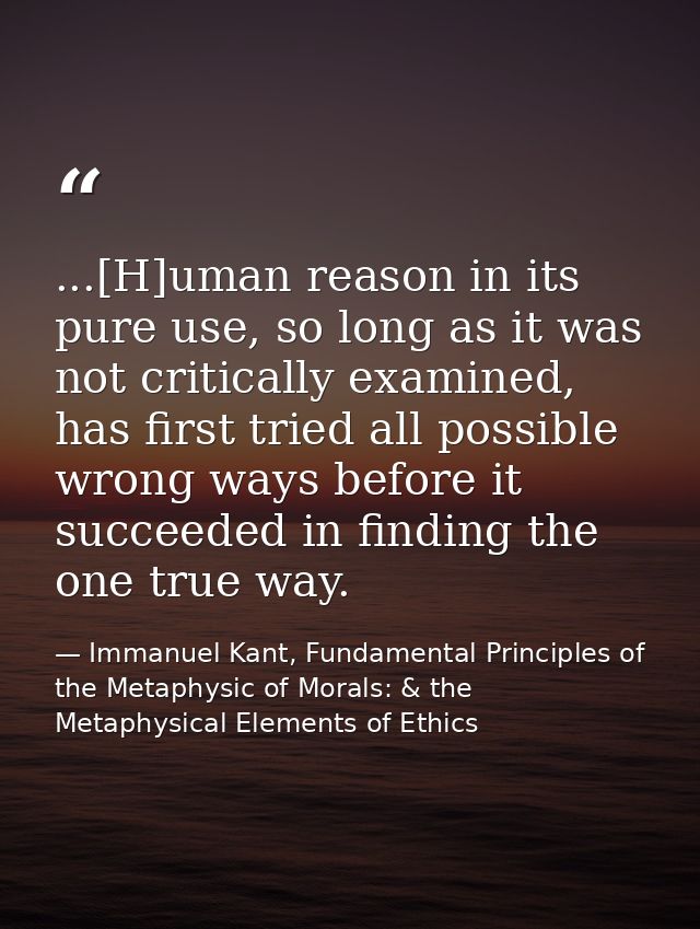 ...[H]uman reason in its pure use, so long as it was not critically examined, has first tried all possible wrong ways be — Immanuel Kant, Fundamental Principles of the Metaphysic of Morals: & the Metaphysical Elements of Ethics