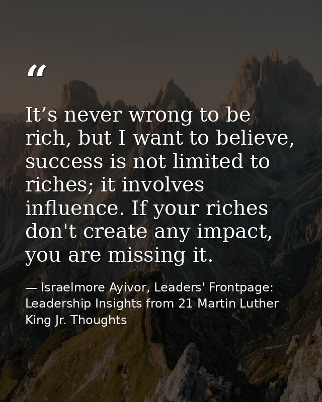 It’s never wrong to be rich, but I want to believe, success is not limited to riches; it involves influence. If your ric — Israelmore Ayivor, Leaders' Frontpage: Leadership Insights from 21 Martin Luther King Jr. Thoughts