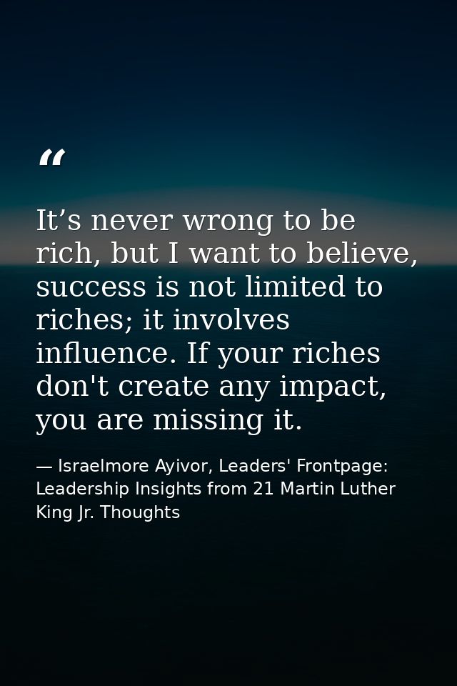 It’s never wrong to be rich, but I want to believe, success is not limited to riches; it involves influence. If your ric — Israelmore Ayivor, Leaders' Frontpage: Leadership Insights from 21 Martin Luther King Jr. Thoughts