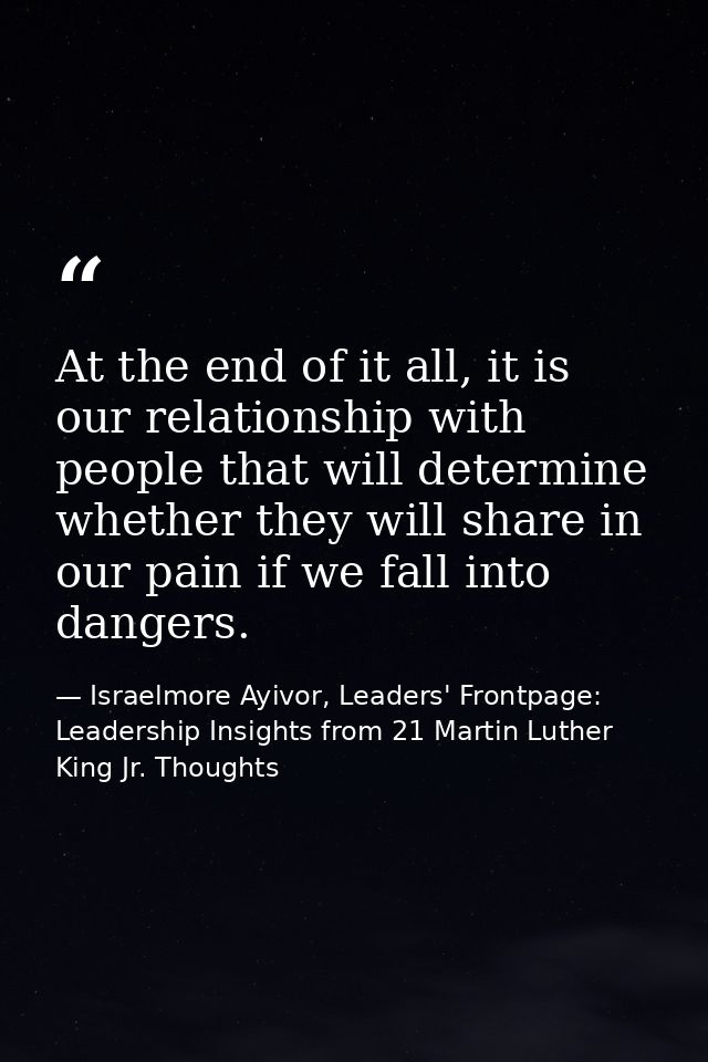 At the end of it all, it is our relationship with people that will determine whether they will share in our pain if we f — Israelmore Ayivor, Leaders' Frontpage: Leadership Insights from 21 Martin Luther King Jr. Thoughts