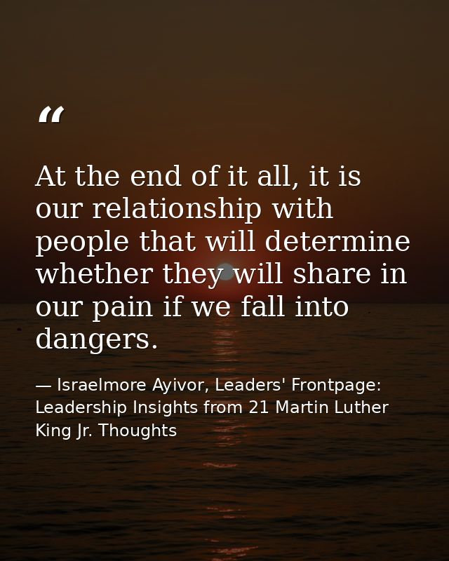 At the end of it all, it is our relationship with people that will determine whether they will share in our pain if we f — Israelmore Ayivor, Leaders' Frontpage: Leadership Insights from 21 Martin Luther King Jr. Thoughts