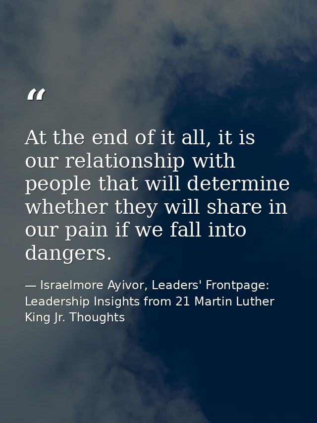 At the end of it all, it is our relationship with people that will determine whether they will share in our pain if we f — Israelmore Ayivor, Leaders' Frontpage: Leadership Insights from 21 Martin Luther King Jr. Thoughts