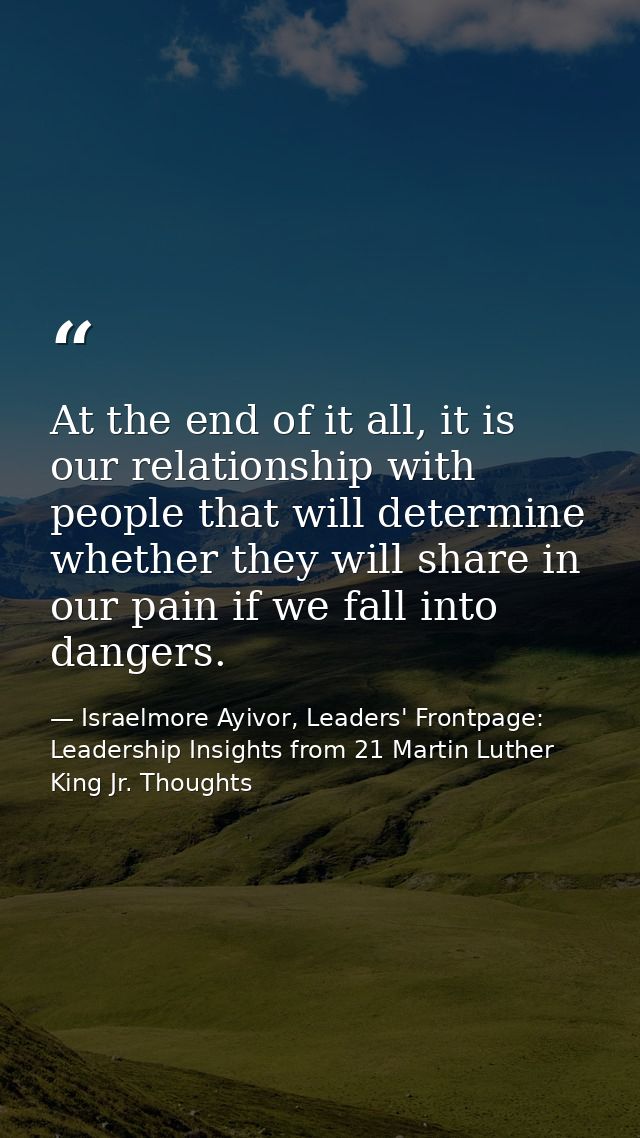 At the end of it all, it is our relationship with people that will determine whether they will share in our pain if we f — Israelmore Ayivor, Leaders' Frontpage: Leadership Insights from 21 Martin Luther King Jr. Thoughts