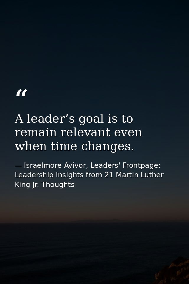 A leader’s goal is to remain relevant even when time changes. — Israelmore Ayivor, Leaders' Frontpage: Leadership Insights from 21 Martin Luther King Jr. Thoughts