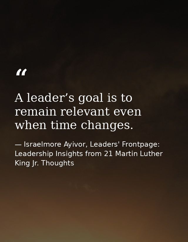 A leader’s goal is to remain relevant even when time changes. — Israelmore Ayivor, Leaders' Frontpage: Leadership Insights from 21 Martin Luther King Jr. Thoughts