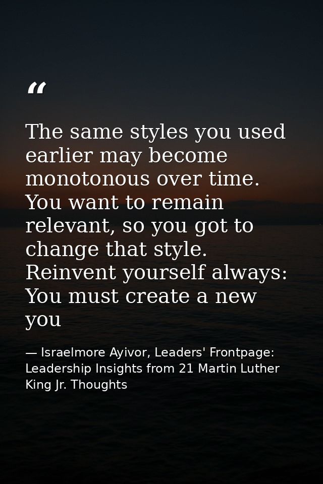 The same styles you used earlier may become monotonous over time. You want to remain relevant, so you got to change that — Israelmore Ayivor, Leaders' Frontpage: Leadership Insights from 21 Martin Luther King Jr. Thoughts