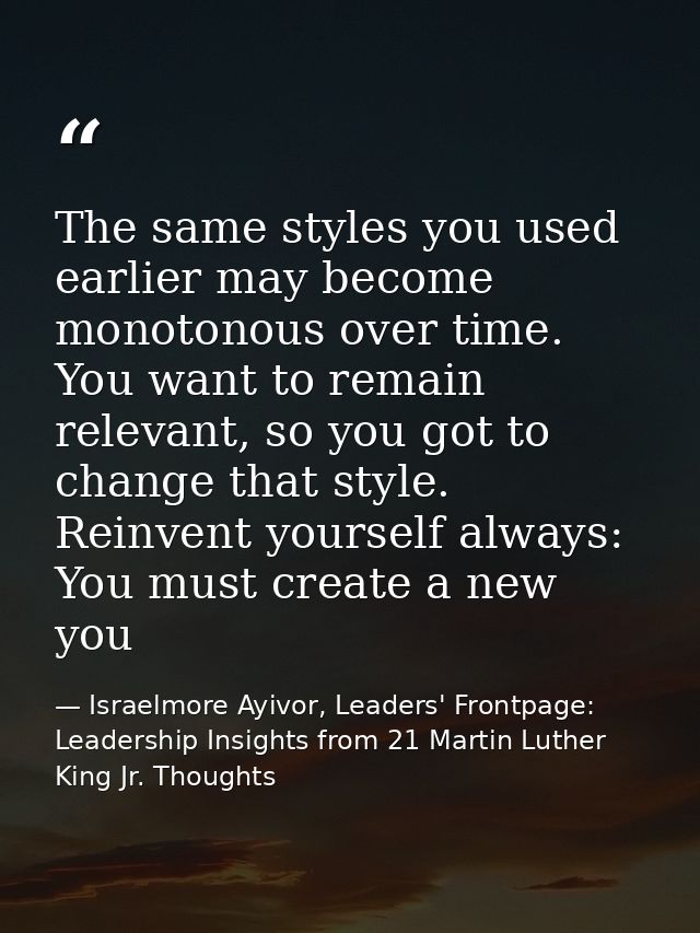 The same styles you used earlier may become monotonous over time. You want to remain relevant, so you got to change that — Israelmore Ayivor, Leaders' Frontpage: Leadership Insights from 21 Martin Luther King Jr. Thoughts